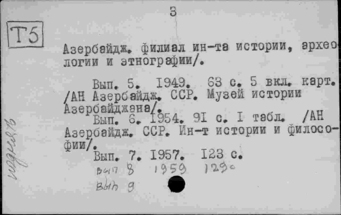 ﻿з
Азербэйдж. филиал ин-та истории, эрхео логии и этнографии/.
Бып. 5. 1949. S3 с. 5 вкл. карт. /АН Азербяйдж. ССР. Музей истории АзеРКХ!!8^54. 91 с. I табл. /АН Азербайдж. ССР. Ин-т истории и философии/.
Вып. 7. 1957. 123 с.